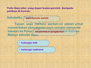 Sahabatku  Fadhil, Tulis lima nilai  yang dapat kamu peroleh  daripada petikan di bawah. Tujuan  saya  menulis  warkah ini  adalah untuk menceritakan pengalaman saya semasa menyertai lawatan ke Pulau Langkawi anjuran Kelab Bahasa Melayu sekolah saya. saya menulis warkah menceritakan pengalaman hubungan baik  berkongsi maklumat 