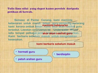 Tulis lima nilai  yang dapat kamu peroleh  daripada petikan di bawah. Semasa  di  Pantai  Cenang,  kami  meminta kebenaran  untuk  mandi  tetapi  guru pengiring melarang  kami  kerana ombak besar. Kami  akur akan nasihat guru tersebut. Lawatan seterusnya ke  ‘Underwater  World’ ,  iaitu  tempat  pelbagai jenis  hidupan  air  dipamerkan.  Kami  berbaris sebelum  masuk  untuk mengelakkan kesesakan.  meminta kebenaran akur akan nasihat guru kami berbaris sebelum masuk hormati guru patuh arahan guru berdisiplin 