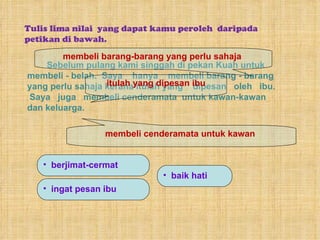 Tulis lima nilai  yang dapat kamu peroleh  daripada petikan di bawah. Sebelum pulang kami singgah di pekan Kuah untuk  membeli - belah.  Saya  hanya  membeli barang - barang  yang perlu sahaja kerana itulah yang  dipesan  oleh  ibu.  Saya  juga  membeli cenderamata  untuk kawan-kawan  dan keluarga.  membeli barang-barang yang perlu sahaja  itulah yang dipesan ibu membeli cenderamata untuk kawan  berjimat-cermat ingat pesan ibu baik hati 