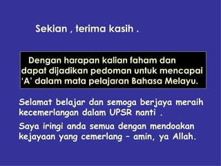 Sekian , terima kasih .  Dengan harapan kalian faham dan  dapat dijadikan pedoman untuk mencapai ‘ A’ dalam mata pelajaran Bahasa Melayu.  Selamat belajar dan semoga berjaya meraih kecemerlangan dalam UPSR nanti . Saya iringi anda semua dengan mendoakan kejayaan yang cemerlang – amin, ya Allah. 