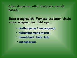 Cuba  dapatkan  nilai  daripada  ayat di bawah .  Bapa menghadiahi Farhana sebentuk cincin emas sempena hari lahirnya .  kasih sayang / menyayangi  hubungan yang mesra . murah hati / baik  hati menghargai 