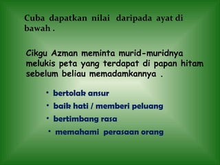 Cuba  dapatkan  nilai  daripada  ayat di bawah .  Cikgu Azman meminta murid-muridnya melukis peta yang terdapat di papan hitam sebelum beliau memadamkannya . bertolak ansur baik hati / memberi peluang bertimbang rasa memahami  perasaan orang 