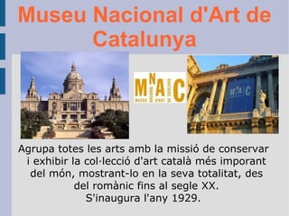 Museu Nacional d'Art de Catalunya Agrupa totes les arts amb la missió de conservar i exhibir la col·lecció d'art català més imporant del món, mostrant-lo en la seva totalitat, des del romànic fins al segle XX. S'inaugura l'any 1929. 