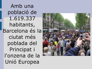 Amb una població de 1.619.337 habitants, Barcelona és la ciutat més poblada del Principat i l'onzena de la Unió Europea 