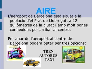 AIRE L'aeroport de Barcelona està situat a la població d'el Prat de Llobregat, a 12 quilòmetres de la ciutat i amb molt bones connexions per arribar al centre. Per anar de l'aeroport al centre de Barcelona podem optar per tres opcions: TREN AUTOBÚS TAXI 