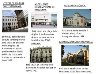 CENTRE DE CULTURA                  MUSEU D’ART
CONTEMPORÀNIA.                                                     ARTS SANTA MÒNICA.
                                   CONTEMPORANI DE
                                   CATALUNYA.




                                 Està situat a la plaça dels      Està situat en la Rambla 7,
                                Àngles 1, en Barcelona.           en Barcelona. És va
El museu del centre de          Aquest museu va esta              inaugurar a l’any 1988.
cultura contemporània           fundat al any 1960.
està situat en el carrer                                       MUSEU MARÍTIM DE BARCELONA.
                               VIRREINA.
Montalegre 5, de
Barcelona on abans
podíem trobar l’antic
edifici de la Casa de
Caritat, va ser creada a
l’any 1802.
                           Està situat en la Rambla en
                           Barcelona. Va estar edificat en     Està situat en el carrer de les
                           l’any 1772.                         Drassanes. Es va fer a l’any 1936.
 