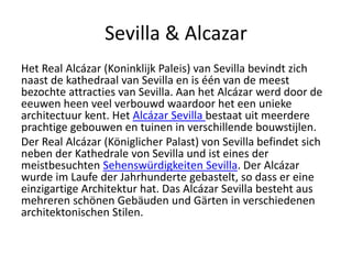 Sevilla & Alcazar
Het Real Alcázar (Koninklijk Paleis) van Sevilla bevindt zich
naast de kathedraal van Sevilla en is één van de meest
bezochte attracties van Sevilla. Aan het Alcázar werd door de
eeuwen heen veel verbouwd waardoor het een unieke
architectuur kent. Het Alcázar Sevilla bestaat uit meerdere
prachtige gebouwen en tuinen in verschillende bouwstijlen.
Der Real Alcázar (Königlicher Palast) von Sevilla befindet sich
neben der Kathedrale von Sevilla und ist eines der
meistbesuchten Sehenswürdigkeiten Sevilla. Der Alcázar
wurde im Laufe der Jahrhunderte gebastelt, so dass er eine
einzigartige Architektur hat. Das Alcázar Sevilla besteht aus
mehreren schönen Gebäuden und Gärten in verschiedenen
architektonischen Stilen.
 
