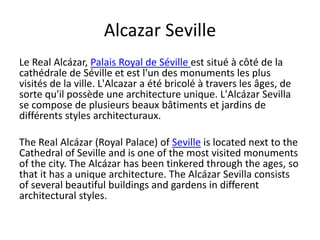 Alcazar Seville
Le Real Alcázar, Palais Royal de Séville est situé à côté de la
cathédrale de Séville et est l'un des monuments les plus
visités de la ville. L'Alcazar a été bricolé à travers les âges, de
sorte qu'il possède une architecture unique. L'Alcázar Sevilla
se compose de plusieurs beaux bâtiments et jardins de
différents styles architecturaux.
The Real Alcázar (Royal Palace) of Seville is located next to the
Cathedral of Seville and is one of the most visited monuments
of the city. The Alcázar has been tinkered through the ages, so
that it has a unique architecture. The Alcázar Sevilla consists
of several beautiful buildings and gardens in different
architectural styles.
 