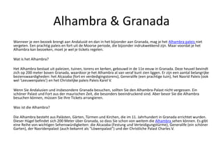 Alhambra & Granada
Wanneer je een bezoek brengt aan Andalusië en dan in het bijzonder aan Granada, mag je het Alhambra paleis niet
vergeten. Een prachtig paleis en fort uit de Moorse periode, die bijzonder indrukwekkend zijn. Maar voordat je het
Alhambra kan bezoeken, moet je wel je tickets regelen.
Wat is het Alhambra?
Het Alhambra bestaat uit paleizen, tuinen, torens en kerken, gebouwd in de 11e eeuw in Granada. Deze heuvel bevindt
zich op 200 meter boven Granada, waardoor je het Alhambra al van veraf kunt zien liggen. Er zijn een aantal belangrijke
bezienswaardigheden: het Alcazaba (fort en verdedigingstorens), Generalife (een prachtige tuin), het Nasrid Paleis (ook
wel ‘Leeuwenpaleis’) en het Christelijke paleis Paleis Karel V.
Wenn Sie Andalusien und insbesondere Granada besuchen, sollten Sie den Alhambra-Palast nicht vergessen. Ein
schöner Palast und Fort aus der maurischen Zeit, die besonders beeindruckend sind. Aber bevor Sie die Alhambra
besuchen können, müssen Sie Ihre Tickets arrangieren.
Was ist die Alhambra?
Die Alhambra besteht aus Palästen, Gärten, Türmen und Kirchen, die im 11. Jahrhundert in Granada errichtet wurden.
Dieser Hügel befindet sich 200 Meter über Granada, so dass Sie schon von weitem die Alhambra sehen können. Es gibt
eine Reihe von wichtigen Sehenswürdigkeiten: die Alcazaba (Festung und Verteidigungstürme), Generalife (ein schöner
Garten), der Nasridenpalast (auch bekannt als "Löwenpalast") und der Christliche Palast Charles V.
 