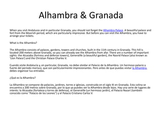 Alhambra & Granada
When you visit Andalusia and in particular Granada, you should not forget the Alhambra Palace. A beautiful palace and
fort from the Moorish period, which are particularly impressive. But before you can visit the Alhambra, you have to
arrange your tickets.
What is the Alhambra?
The Alhambra consists of palaces, gardens, towers and churches, built in the 11th century in Granada. This hill is
located 200 meters above Granada, so you can already see the Alhambra from afar. There are a number of important
sights: the Alcazaba (fortress and defense towers), Generalife (a beautiful garden), the Nasrid Palace (also known as
'Lion Palace') and the Christian Palace Charles V.
Cuando visite Andalucía y, en particular, Granada, no debe olvidar el Palacio de la Alhambra. Un hermoso palacio y
fuerte del período morisco, que son particularmente impresionantes. Pero antes de que puedas visitar la Alhambra,
debes organizar tus entradas.
¿Qué es la Alhambra?
La Alhambra se compone de palacios, jardines, torres e iglesias, construida en el siglo XI en Granada. Esta colina se
encuentra a 200 metros sobre Granada, por lo que ya puedes ver la Alhambra desde lejos. Hay una serie de lugares de
interés: la Alcazaba (fortaleza y torres de defensa), el Generalife (un hermoso jardín), el Palacio Nazarí (también
conocido como "Palacio de los Leones") y el Palacio Cristiano Carlos V.
 