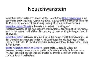 Neuschwanstein
Neuschwanstein in Beieren is een kasteel in het dorp Hohenschwangau in de
gemeente Schwangau bij Füssen in de Allgäu, gebouwd in de tweede helft van
de 19e eeuw in opdracht van koning Ludwig of Lodewijk II van Beieren.
Neuschwanstein Tickets in Bavaria is a castle in the village of
Hohenschwangau in the municipality of Schwangau near Füssen in the Allgäu,
built in the second half of the 19th century by order of King Ludwig or Louis II
of Bavaria.
Neuschwanstein in Bayern ist eine Burg in der Gemeinde Hohenschwangau in
der Gemeinde Schwangau in der Nähe von Füssen im Allgäu, erbaut in der
zweiten Hälfte des 19. Jahrhunderts im Auftrag von König Ludwig oder Ludwig
II. Von Bayern.
Billets Neuschwanstein en Bavière est un château dans le village de
Hohenschwangau dans la municipalité de Schwangau près de Füssen dans
l'Allgäu, construit dans la seconde moitié du 19ème siècle par ordre du roi
Louis ou Louis II de Bavière
 