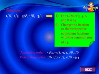 Solution :
1/6, -1/3, -3/8, 1/8, -3/4          i) The LCM of 3, 4, 6,
                                        and 8 is 24.
                                    ii) Change the fraction
                                        to their respective
                                        equivalent fractions
                                        with the denominator
                                        of 24.


         Ascending order : -3/4, -3/8, -1/3, 1/8, 1/6
         Descending order : 1/6, 1/8, -1/3, -3/8, -3/4
 