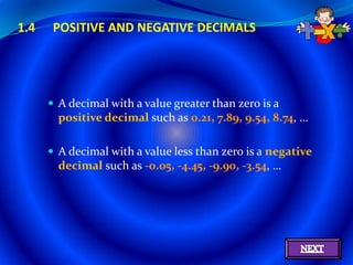 1.4    POSITIVE AND NEGATIVE DECIMALS




       A decimal with a value greater than zero is a
        positive decimal such as 0.21, 7.89, 9.54, 8.74, …

       A decimal with a value less than zero is a negative
        decimal such as -0.05, -4.45, -9.90, -3.54, …
 