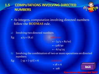 1.5        COMPUTATIONS INVOLVING DIRECTED
           NUMBERS

       As integers, computation involving directed numbers
           follow the BODMAS rule.

      a)    Involving two directed numbers
      Eg:      4/5 × (8.2)            solution:
                                        = - (4/5 × 82/10)
                                        = -328/50
                                        = - 6/14/25
      b) Involving the combination of two or more operations on directed
          numbers
      Eg:    [ 55 + (-37)] × 6         solution:
                                        = 18 × 6
                                        = 108
 