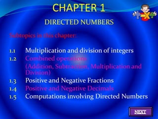 CHAPTER 1
             DIRECTED NUMBERS
Subtopics in this chapter:

1.1   Multiplication and division of integers
1.2   Combined operations
      (Addition, Subtraction, Multiplication and
      Division)
1.3   Positive and Negative Fractions
1.4   Positive and Negative Decimals
1.5   Computations involving Directed Numbers
 