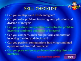 SKILL CHECKLIST
 Can you multiply and divide integers?
 Can you solve problem involving multiplication and
    division of integers?
   Can you perform computation and solve the problem
    involving combined operation of integers?
   Can you compare, order and perform computation
    involving fraction and decimals?
   Can you perform computations involving combined
    operations of directed numbers?
   Can you pose and solve problems involving directed
    numbers.
 
