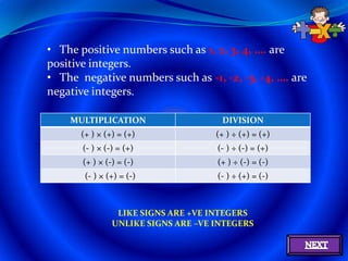 • The positive numbers such as 1, 2, 3, 4, …. are
positive integers.
• The negative numbers such as -1, -2, -3, -4, …. are
negative integers.

    MULTIPLICATION                    DIVISION
      (+ ) × (+) = (+)               (+ ) ÷ (+) = (+)
       (- ) × (-) = (+)              (- ) ÷ (-) = (+)
       (+ ) × (-) = (-)              (+ ) ÷ (-) = (-)
       (- ) × (+) = (-)              (- ) ÷ (+) = (-)



                 LIKE SIGNS ARE +VE INTEGERS
                UNLIKE SIGNS ARE –VE INTEGERS
 