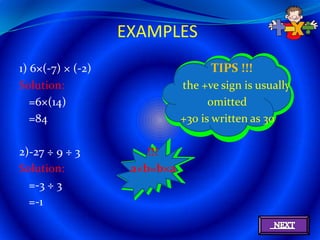 EXAMPLES
1) 6×(-7) × (-2)                    TIPS !!!
Solution:                     the +ve sign is usually
   =6×(14)                          omitted
   =84                        +30 is written as 30

2)-27 ÷ 9 ÷ 3          !!!
Solution:           a×b=b×a
  =-3 ÷ 3
  =-1
 