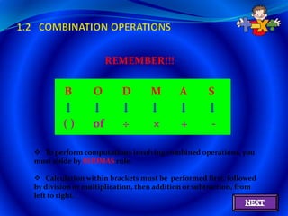 REMEMBER!!!

        B        O       D        M       A        S

        ()       of       ÷       ×        +       -

 To perform computations involving combined operations, you
must abide by BODMAS rule.

 Calculation within brackets must be performed first, followed
by division or multiplication, then addition or subtraction, from
left to right.
 