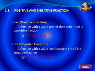 1.3     POSITIVE AND NEGATIVE FRACTION


       +ve (Positive Fraction)
          A fraction with a value greater than zero ( > 0) is
       a positive fraction
            eg: ½, 2/5, 6/5, 1/6, …

       -ve (Negative Fraction)
         A fraction with a value less than zero ( < 0 ) is a
       negative fraction
           eg: -1/3, -5/6, -9/10, -4/7, …
 