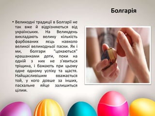 Болгарія
• Великодні традиції в Болгарії не
так вже й відрізняються від
українських. На Великдень
викладають велику кількість
фарбованих яєць навколо
великої великодньої паски. Як і
ми, болгари "цокаються"
крашанками доти, поки на
одній з них не з'явиться
тріщина, і бажають при цьому
одне одному успіху та щастя.
Найщасливішим вважається
той, у кого довше за інших,
пасхальне яйце залишиться
цілим.
 