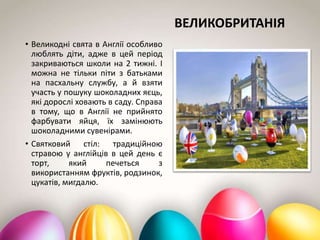 ВЕЛИКОБРИТАНІЯ
• Великодні свята в Англії особливо
люблять діти, адже в цей період
закриваються школи на 2 тижні. І
можна не тільки піти з батьками
на пасхальну службу, а й взяти
участь у пошуку шоколадних яєць,
які дорослі ховають в саду. Справа
в тому, що в Англії не прийнято
фарбувати яйця, їх замінюють
шоколадними сувенірами.
• Святковий стіл: традиційною
стравою у англійців в цей день є
торт, який печеться з
використанням фруктів, родзинок,
цукатів, мигдалю.
 