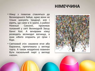 НІМЕЧЧИНА
• Німці з повагою ставляться до
Великоднього Зайця, адже вони не
тільки шанують традиції, але і
вірять, що саме в їх країні, в районі
Нижньої Саксонії, проживає
головний у світі Великодній Заєць
Ханні Хазі. А вечорами німці
розводять великодні вогнища, в
яких нібито згорають усі гріхи і
біди.
• Святковий стіл: смажене ягня або
баранина, приготована у вигляді
торта. А також неодмінно повинен
бути пасхальний пиріг у вигляді
«коси».
 