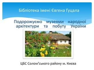 Подорожуємо музеями народної
архітектури та побуту України
Бібліотека імені Євгена Гуцала
ЦБС Солом’ського району м. Києва
 