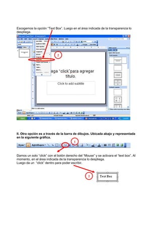 Escogemos la opción “Text Box”. Luego en el área indicada de la transparencia lo
despliega.




                             2




II. Otra opción es a través de la barra de dibujos. Ubicada abajo y representada
en la siguiente gráfica.
                                         1



Damos un solo “click” con el botón derecho del “Mouse” y se activara el “text box”. Al
momento, en el área indicada de la transparencia lo despliega.
Luego da un “click” dentro para poder escribir.



                                                   2
 