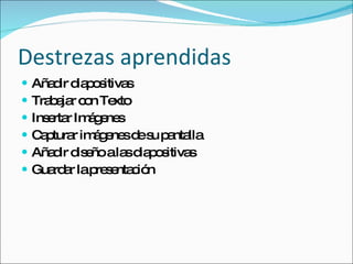 Destrezas aprendidas Añadir diapositivas  Trabajar con Texto Insertar Imágenes Capturar imágenes de su pantalla Añadir diseño a las diapositivas Guardar la presentación 