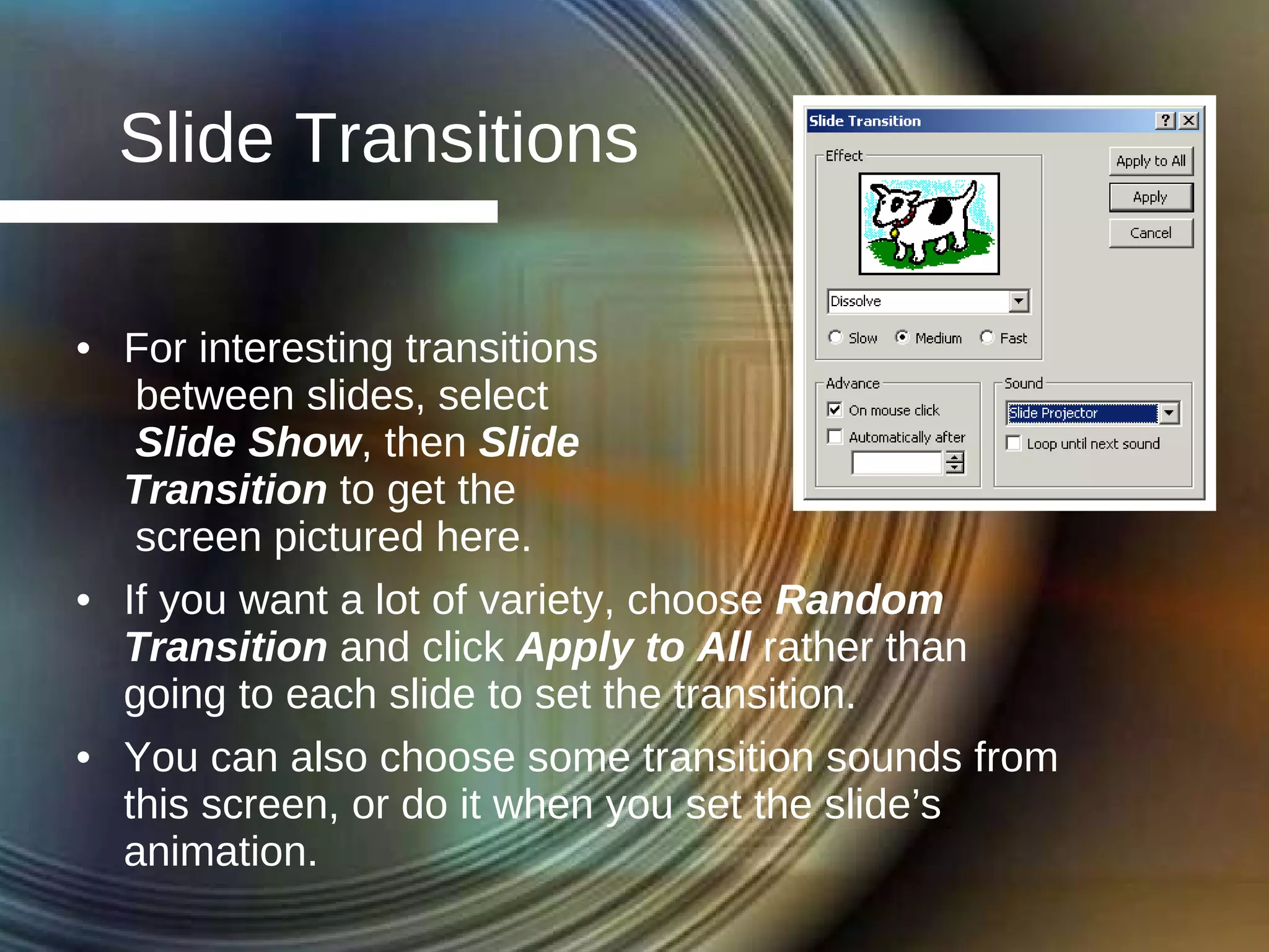 Slide Transitions For interesting transitions between slides, select  Slide Show , then  Slide  Transition  to get the  screen pictured here. If you want a lot of variety, choose  Random Transition  and click  Apply to All  rather than going to each slide to set the transition. You can also choose some transition sounds from this screen, or do it when you set the slide’s animation. 