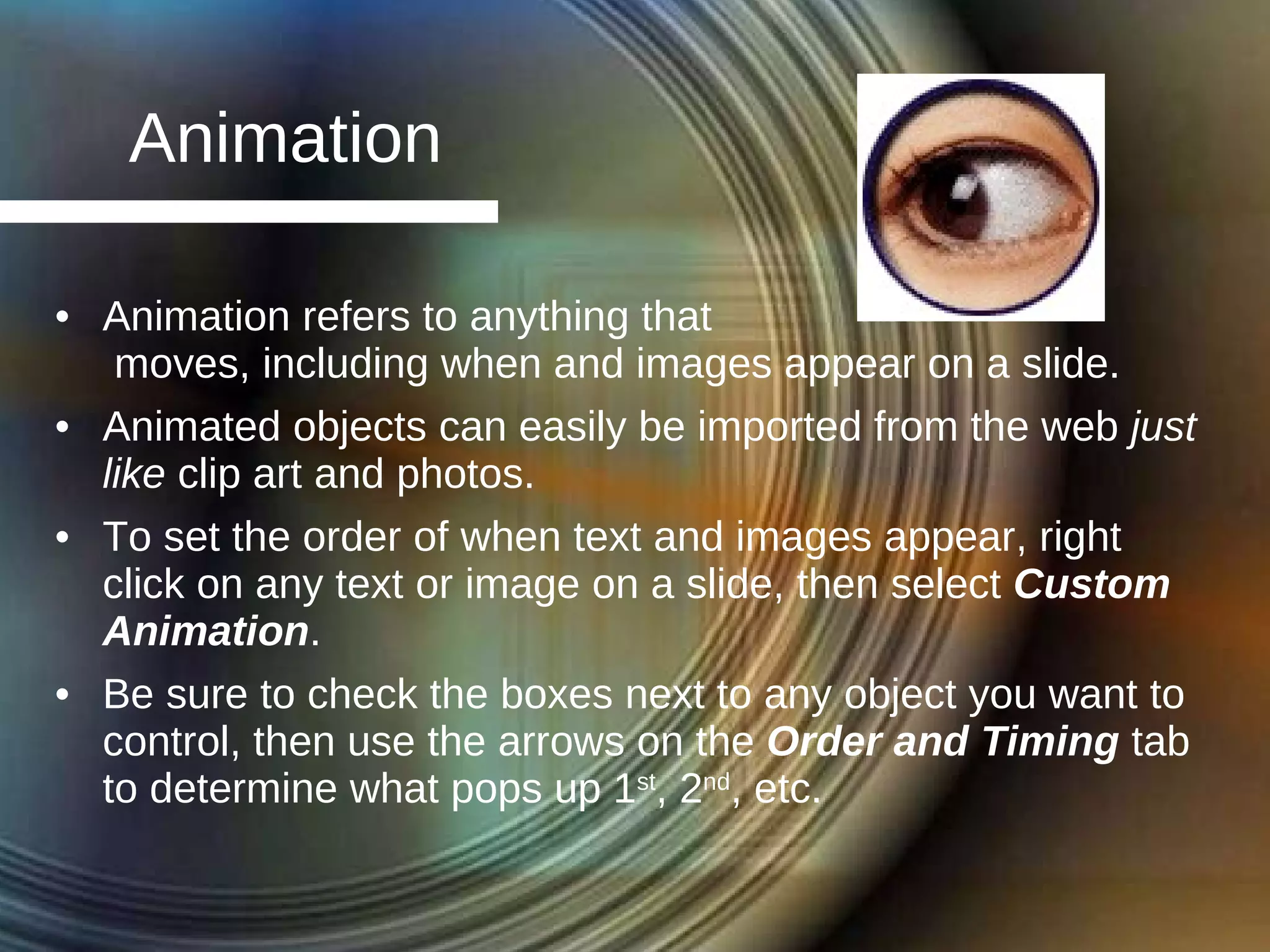 Animation Animation refers to anything that  moves, including when and images appear on a slide. Animated objects can easily be imported from the web  just like  clip art and photos. To set the order of when text and images appear, right click on any text or image on a slide, then select  Custom Animation . Be sure to check the boxes next to any object you want to control, then use the arrows on the  Order and Timing  tab to determine what pops up 1 st , 2 nd , etc. 