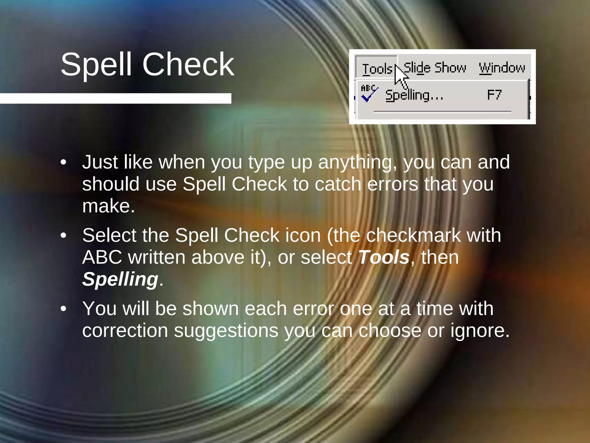 Spell Check Just like when you type up anything, you can and should use Spell Check to catch errors that you make.  Select the Spell Check icon (the checkmark with ABC written above it), or select  Tools , then  Spelling . You will be shown each error one at a time with correction suggestions you can choose or ignore. 