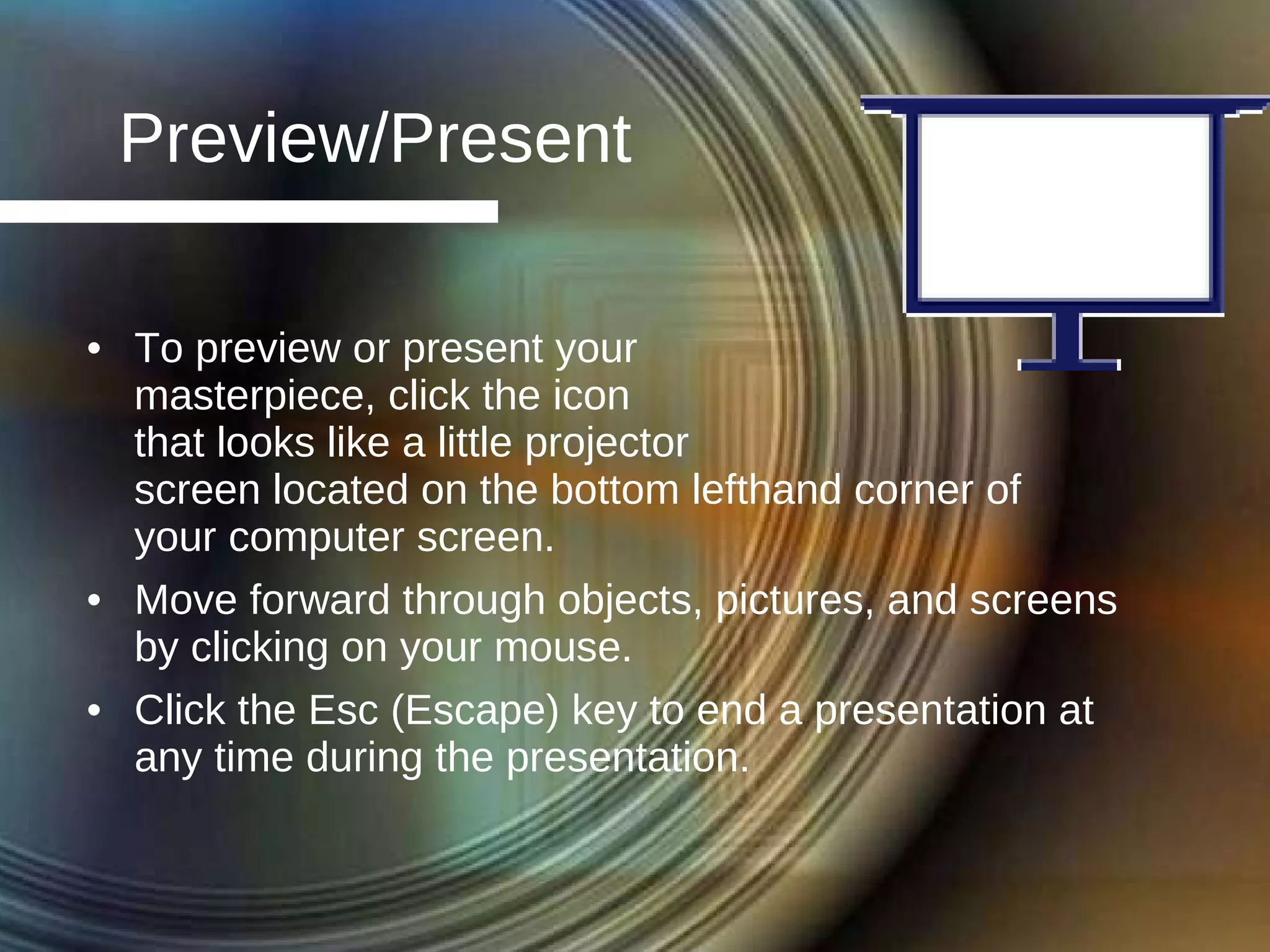 Preview/Present To preview or present your  masterpiece, click the icon  that looks like a little projector  screen located on the bottom lefthand corner of  your computer screen. Move forward through objects, pictures, and screens by clicking on your mouse. Click the Esc (Escape) key to end a presentation at any time during the presentation. 