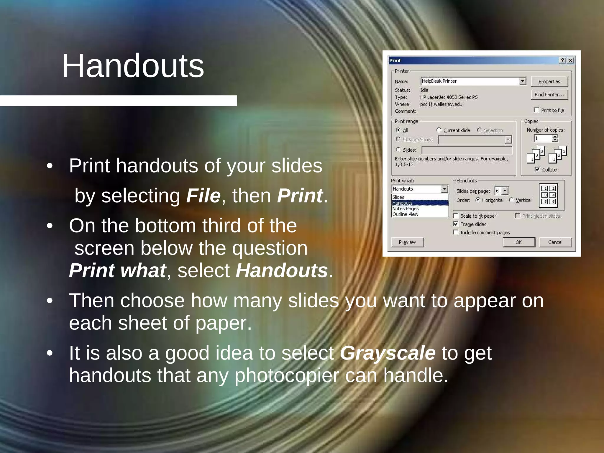 Handouts Print handouts of your slides by selecting  File , then  Print . On the bottom third of the  screen below the question  Print what , select  Handouts . Then choose how many slides you want to appear on each sheet of paper. It is also a good idea to select  Grayscale  to get handouts that any photocopier can handle. 