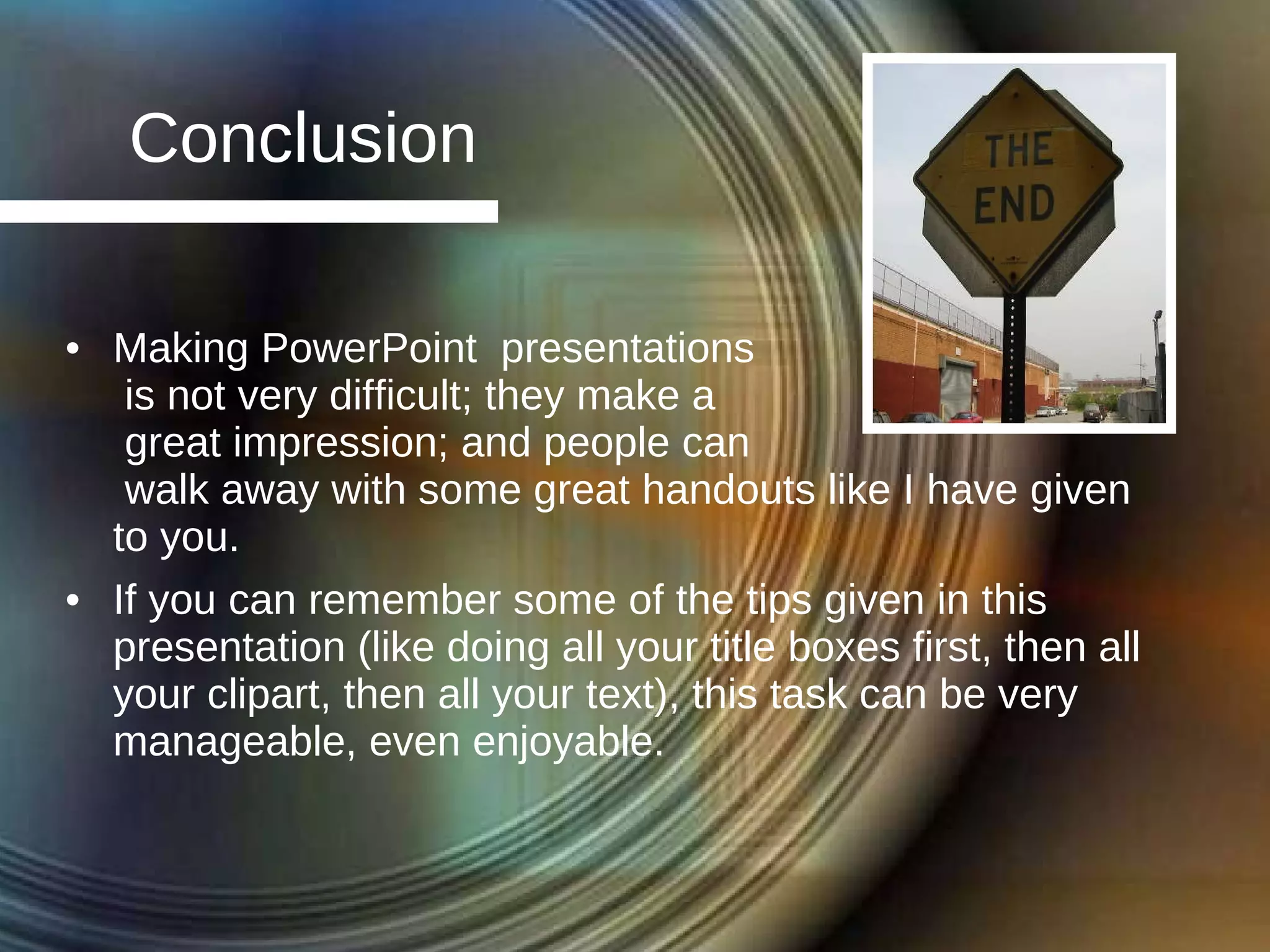 Conclusion Making PowerPoint  presentations  is not very difficult; they make a  great impression; and people can  walk away with some great handouts like I have given to you. If you can remember some of the tips given in this presentation (like doing all your title boxes first, then all your clipart, then all your text), this task can be very manageable, even enjoyable. 
