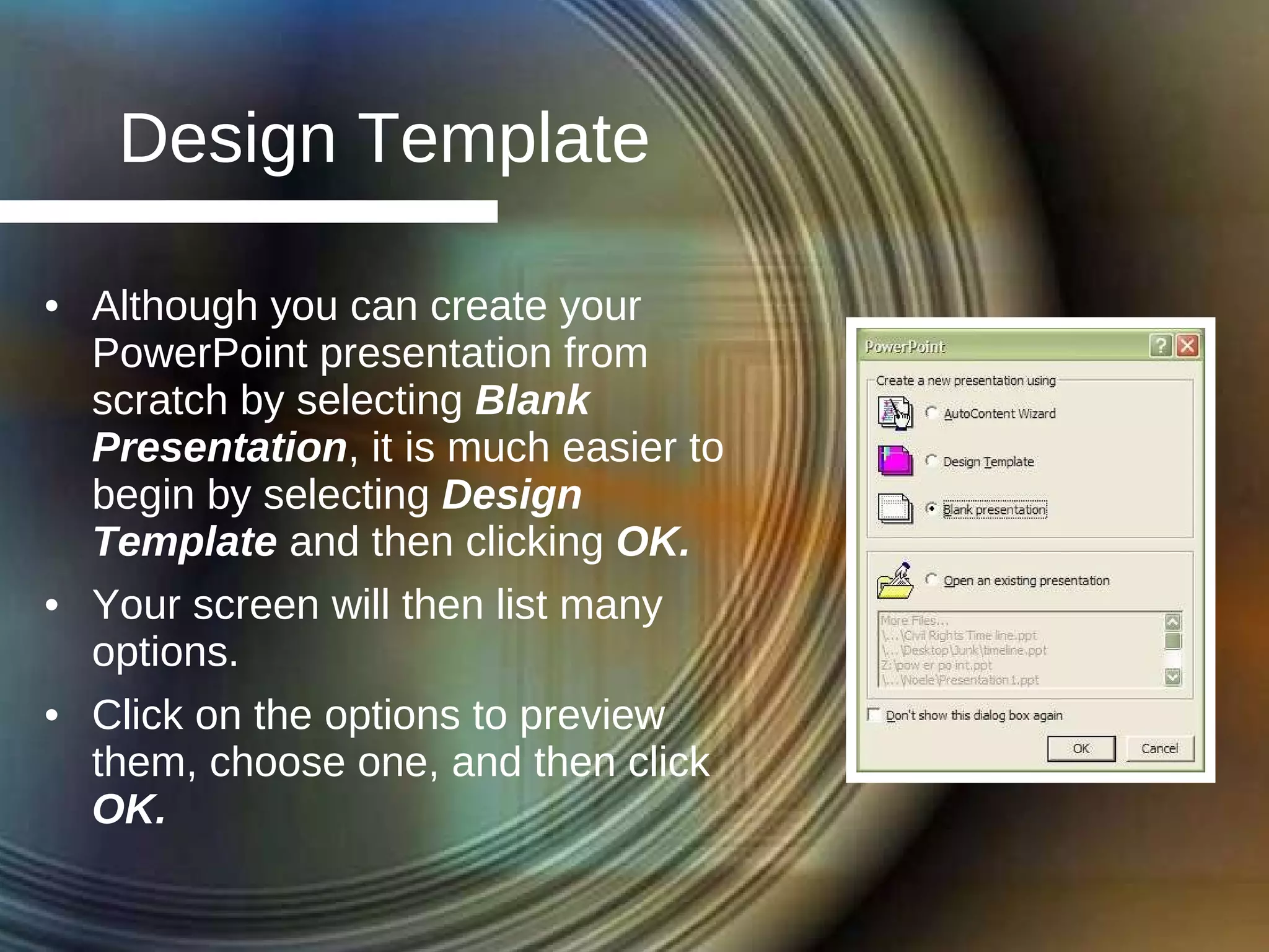 Design Template Although you can create your PowerPoint presentation from scratch by selecting  Blank Presentation , it is much easier to begin by selecting  Design Template  and then clicking  OK. Your screen will then list many options. Click on the options to preview them, choose one, and then click  OK. 