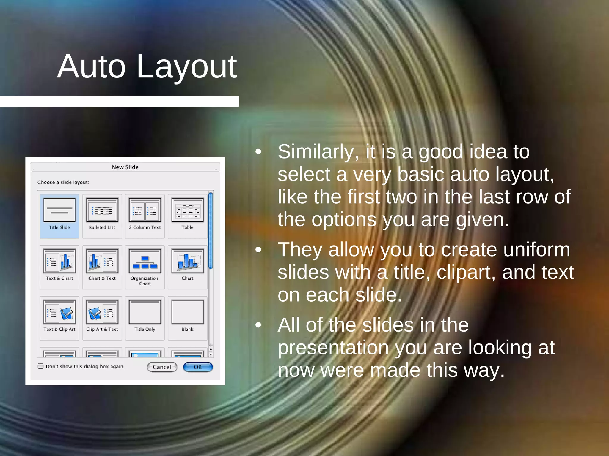 Auto Layout Similarly, it is a good idea to select a very basic auto layout, like the first two in the last row of the options you are given. They allow you to create uniform slides with a title, clipart, and text on each slide. All of the slides in the presentation you are looking at now were made this way. 