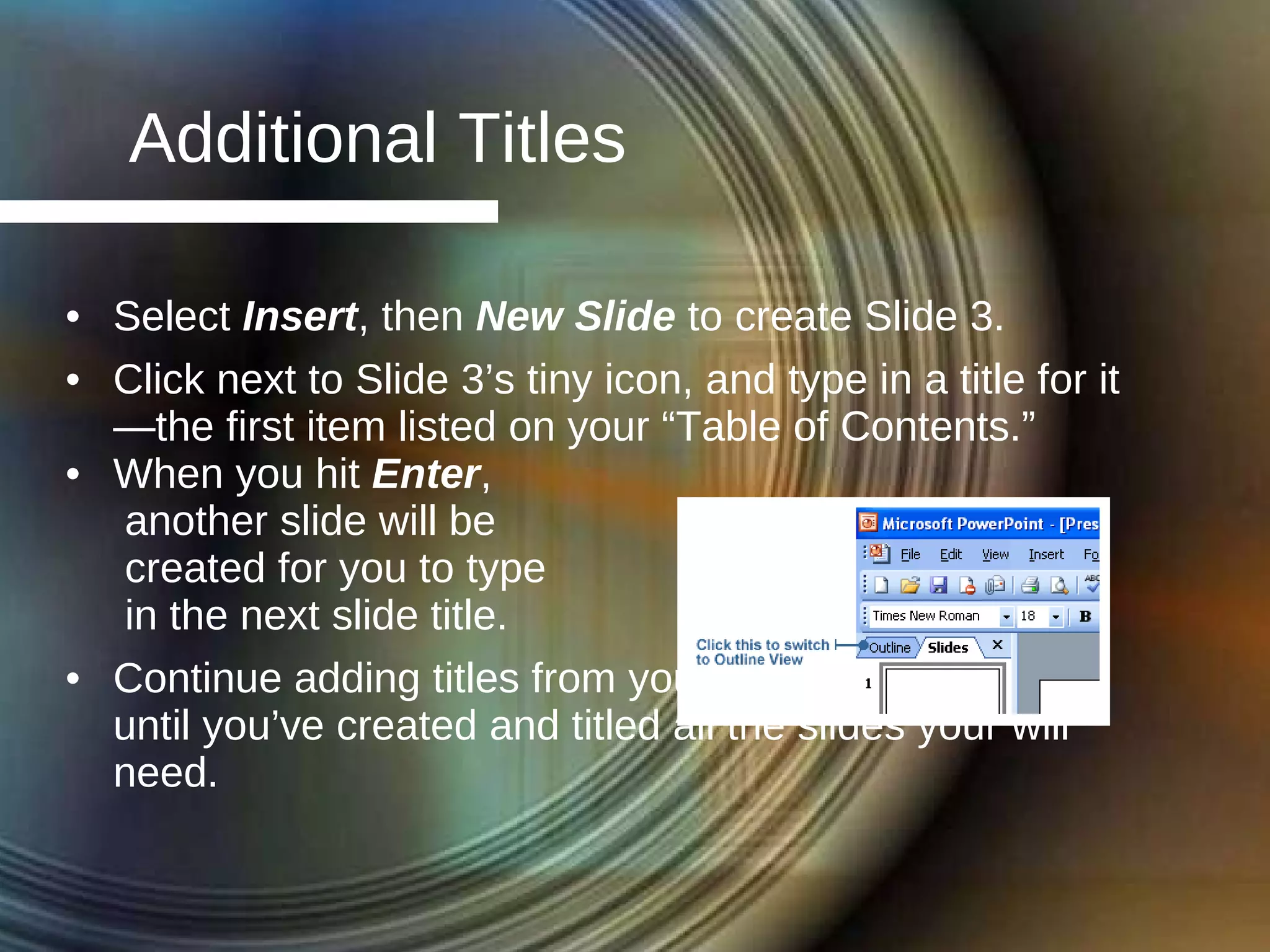 Additional Titles Select  Insert , then  New Slide  to create Slide 3. Click next to Slide 3’s tiny icon, and type in a title for it—the first item listed on your “Table of Contents.” When you hit  Enter ,  another slide will be  created for you to type  in the next slide title. Continue adding titles from your “Table of Contents” until you’ve created and titled all the slides your will need. 