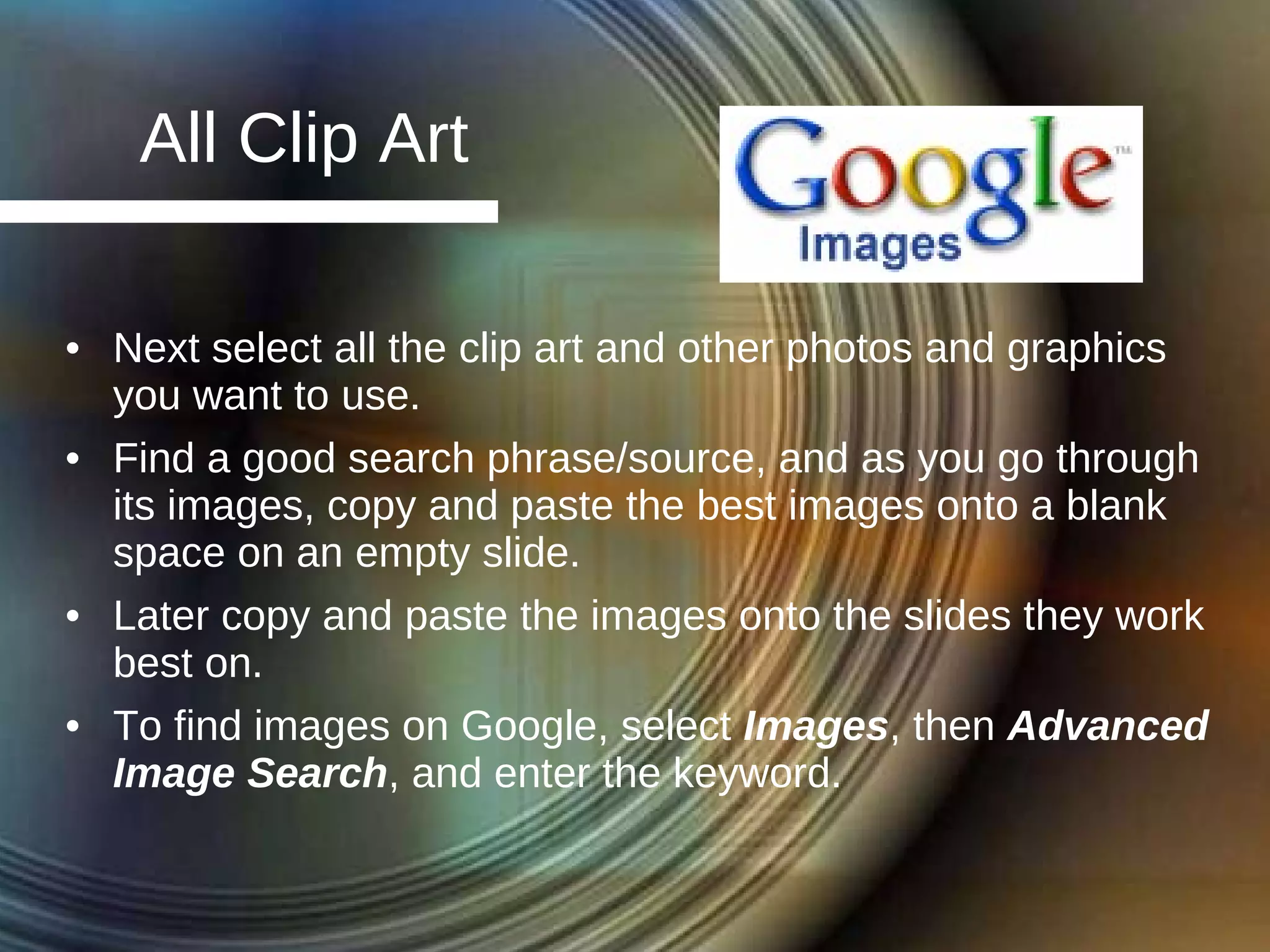 All Clip Art Next select all the clip art and other photos and graphics you want to use. Find a good search phrase/source, and as you go through its images, copy and paste the best images onto a blank space on an empty slide. Later copy and paste the images onto the slides they work best on. To find images on Google, select  Images , then  Advanced Image Search , and enter the keyword. 