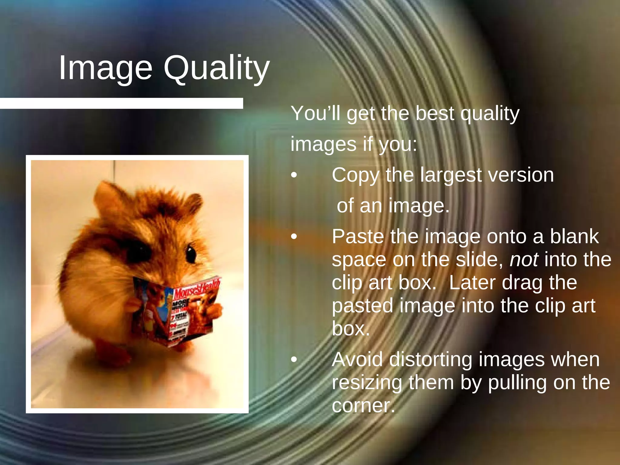 Image Quality You’ll get the best quality  images if you: Copy the largest version  of an image. Paste the image onto a blank space on the slide,  not  into the clip art box.  Later drag the pasted image into the clip art box. Avoid distorting images when resizing them by pulling on the corner. 