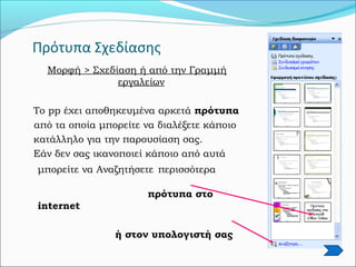 Πρότυπα Σχεδίασης
Μορφή > Σχεδίαση ή από την Γραμμή
εργαλείων
Το pp έχει αποθηκευμένα αρκετά πρότυπα
από τα οποία μπορείτε να διαλέξετε κάποιο
κατάλληλο για την παρουσίαση σας.
Εάν δεν σας ικανοποιεί κάποιο από αυτά
μπορείτε να Αναζητήσετε περισσότερα
πρότυπα στο
internet
ή στον υπολογιστή σας
 