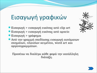Εισαγωγή γραφικών
Εισαγωγή > εισαγωγή εικόνας από clip art
Εισαγωγή > εισαγωγή εικόνας από αρχείο
Εισαγωγή > γράφημα
Από την γραμμή σχεδίασης εισαγωγή αυτόματων
σχημάτων, πλαισίων κειμένου, word art και
οργανογραμμάτων.
Προσέχω να διαλέγω κάθε φορά την κατάλληλη
διάταξη.
 
