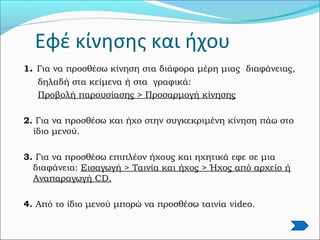 Εφέ κίνησης και ήχου
1. Για να προσθέσω κίνηση στα διάφορα μέρη μιας διαφάνειας,
δηλαδή στα κείμενα ή στα γραφικά:
Προβολή παρουσίασης > Προσαρμογή κίνησης
2. Για να προσθέσω και ήχο στην συγκεκριμένη κίνηση πάω στο
ίδιο μενού.
3. Για να προσθέσω επιπλέον ήχους και ηχητικά εφε σε μια
διαφάνεια: Εισαγωγή > Ταινία και ήχος > Ήχος από αρχείο ή
Αναπαραγωγή CD.
4. Από το ίδιο μενού μπορώ να προσθέσω ταινία video.
 