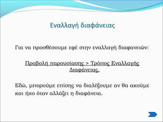 Εναλλαγή διαφάνειας
Για να προσθέσουμε εφέ στην εναλλαγή διαφανειών:
Προβολή παρουσίασης > Τρόπος Εναλλαγής
Διαφάνειας.
Εδώ, μπορούμε επίσης να διαλέξουμε αν θα ακούμε
και ήχο όταν αλλάζει η διαφάνεια.
 