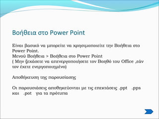 Βοήθεια στο Power Point
Είναι βασικό να μπορείτε να χρησιμοποιείτε την Βοήθεια στο
Power Point.
Μενού Βοήθεια > Βοήθεια στο Power Point
( Μην ξεχάσετε να απενεργοποιήσετε τον Βοηθό του Office ,εάν
τον έχετε ενεργοποιημένο)
Αποθήκευση της παρουσίασης
Οι παρουσιάσεις αποθηκεύονται με τις επεκτάσεις .ppt .pps
και .pot για τα πρότυπα
 