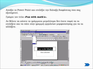 Ανοίξτε το Power Point και επιλέξτε την διάταξη διαφάνειας που σας
εξυπηρετεί.
Γράψτε τον τίτλο «Fun with math's».
Αν θέλετε να κάνετε τα γράμματα μεγαλύτερα δεν έχετε παρά να τα
επιλέξετε και να πάτε στην γραμμή εργαλείων μορφοποίησης για να τα
αλλάξετε.
 