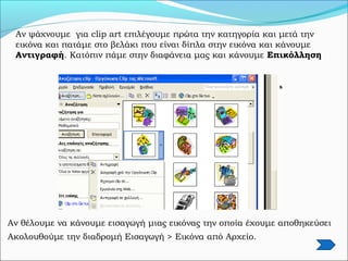 Αν ψάχνουμε για clip art επιλέγουμε πρώτα την κατηγορία και μετά την
εικόνα και πατάμε στο βελάκι που είναι δίπλα στην εικόνα και κάνουμε
Αντιγραφή. Κατόπιν πάμε στην διαφάνεια μας και κάνουμε Επικόλληση
Αν θέλουμε να κάνουμε εισαγωγή μιας εικόνας την οποία έχουμε αποθηκεύσει
Ακολουθούμε την διαδρομή Εισαγωγή > Εικόνα από Αρχείο.
 