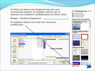 Αν θέλετε για φόντο στην διαφάνειά σας κάτι ποιο
εντυπωσιακό μπορείτε να διαλέξετε κάποιο από τα
πρότυπα που υπάρχουν αποθηκευμένα στο Power Point.
Μορφή > Σχεδίαση διαφανειών
Ή αναζητάτε κάποιο από αυτά που εσείς έχετε
αποθηκεύσει.
 