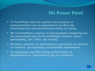  Το PowerPoint είναι ένα εργαλείο που μπορείτε να
χρησιμοποιήσετε για να παρουσιάσετε τις ιδέες σας
αποτελεσματικά χρησιμοποιώντας εικόνες και ήχους.
 Με το PowerPoint, μπορείτε να δημιουργήσετε διαφάνειες για
την παρουσίασή σας που θα συνδυάζουν κείμενο, clipart,
φωτογραφίες, ήχο, video, εφέ κίνησης.
 Επιπλέον, μπορείτε να προετοιμάσετε σημειώσεις του ομιλητή
να τυπώσετε μια περίληψη, και φυλλάδια ακροατηρίου.
 Το πρόγραμμα σας δίνει επίσης τη δυνατότητα να
δημοσιεύσετε τις παρουσιάσεις σας στο Διαδίκτυο.
 